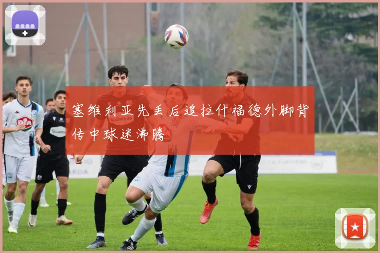 塞维利亚先丢后追拉什福德外脚背传中球迷沸腾