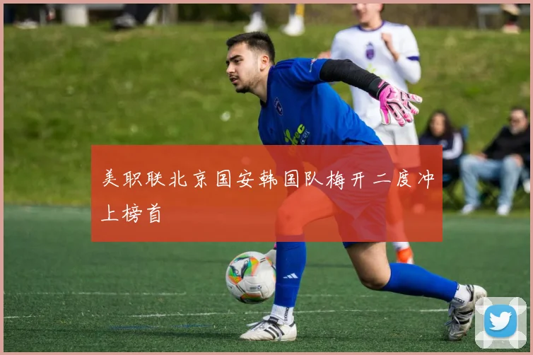 美职联北京国安韩国队梅开二度冲上榜首
