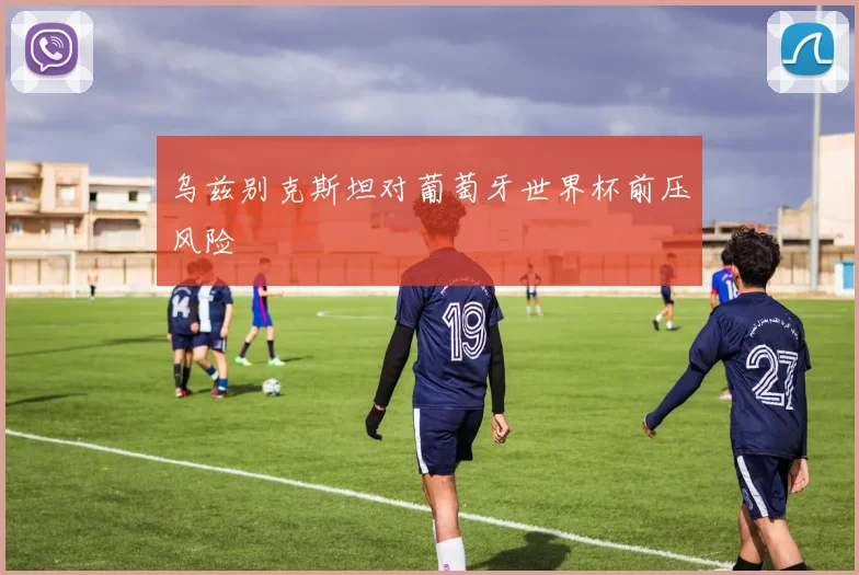 乌兹别克斯坦对葡萄牙世界杯前压风险