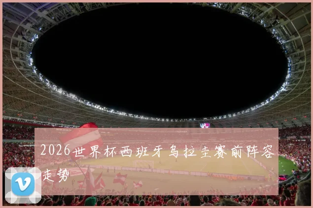 2026世界杯西班牙乌拉圭赛前阵容走势