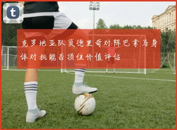 克罗地亚队莫德里奇对阵巴拿马身体对抗能否顶住价值评估
