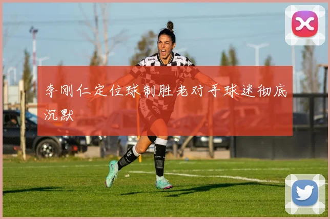 李刚仁定位球制胜老对手球迷彻底沉默
