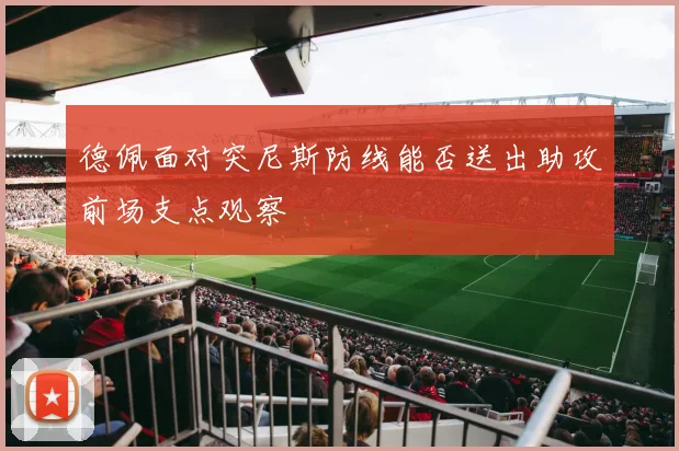 德佩面对突尼斯防线能否送出助攻前场支点观察