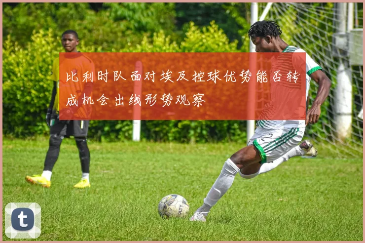 比利时队面对埃及控球优势能否转成机会出线形势观察