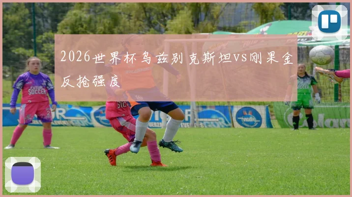 2026世界杯乌兹别克斯坦vs刚果金反抢强度