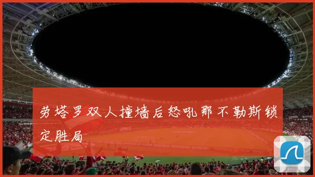 劳塔罗双人撞墙后怒吼那不勒斯锁定胜局