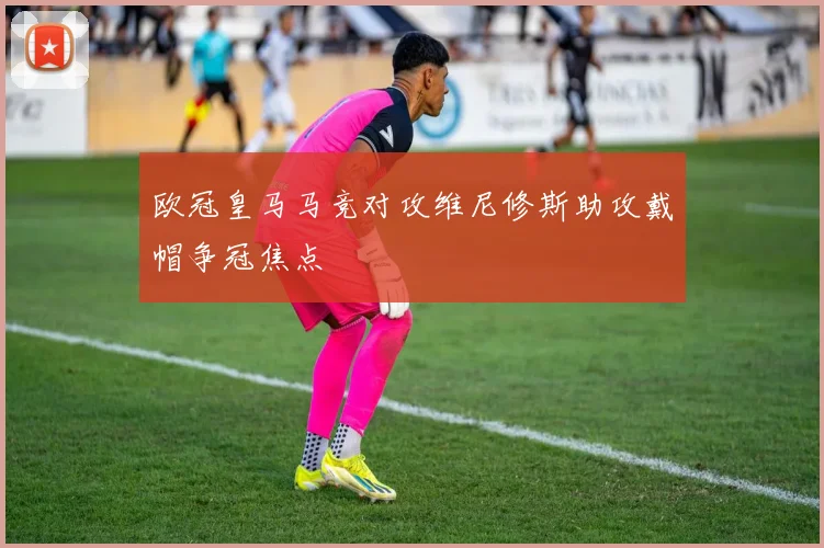 欧冠皇马马竞对攻维尼修斯助攻戴帽争冠焦点