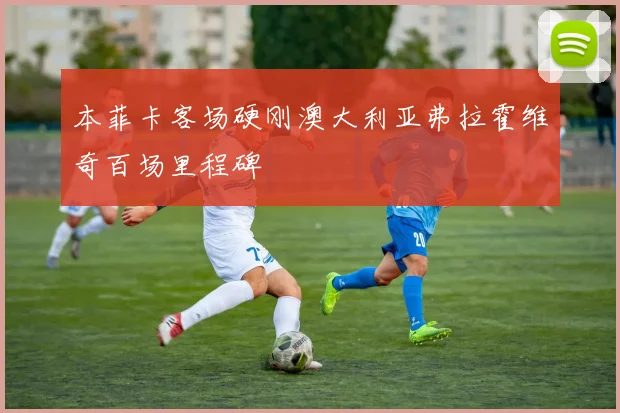 本菲卡客场硬刚澳大利亚弗拉霍维奇百场里程碑