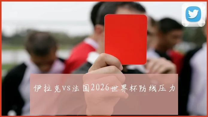 伊拉克vs法国2026世界杯防线压力
