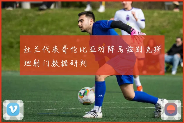 杜兰代表哥伦比亚对阵乌兹别克斯坦射门数据研判