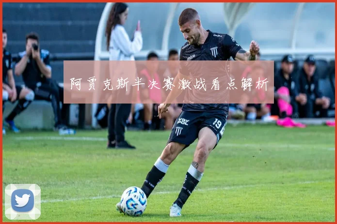 阿贾克斯半决赛激战看点解析