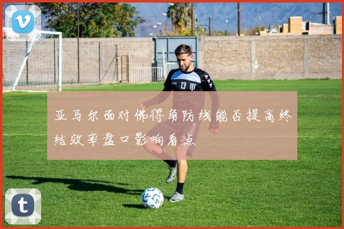 亚马尔面对佛得角防线能否提高终结效率盘口影响看点