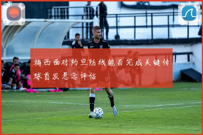 梅西面对约旦防线能否完成关键传球首发悬念评估