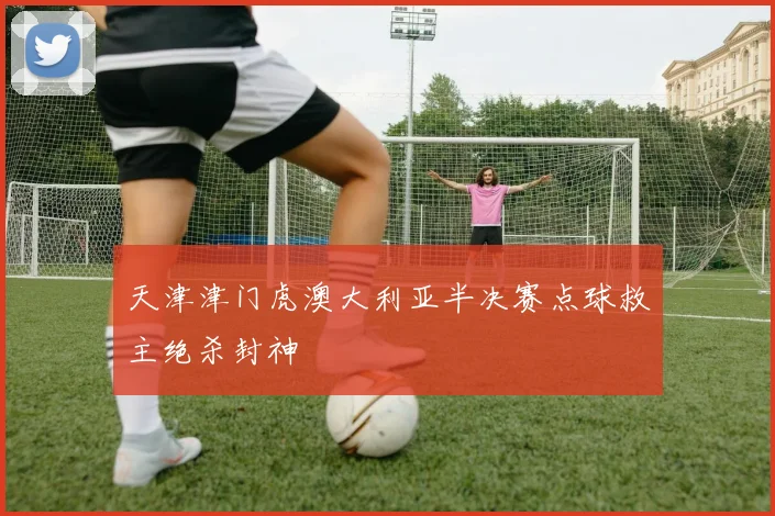 天津津门虎澳大利亚半决赛点球救主绝杀封神