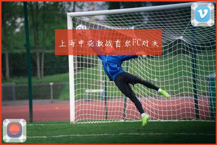 上海申花激战首尔FC对决