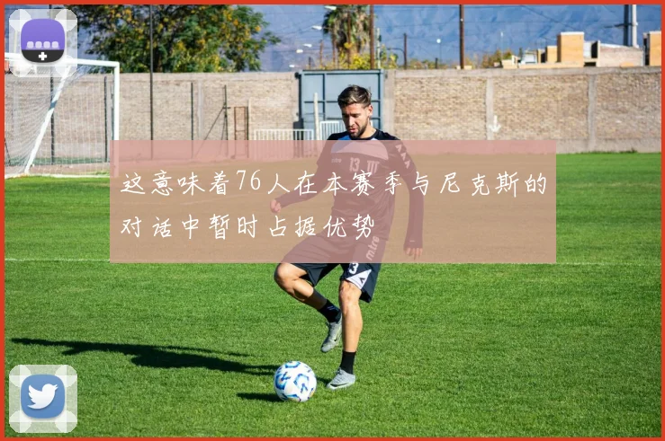 这意味着76人在本赛季与尼克斯的对话中暂时占据优势
