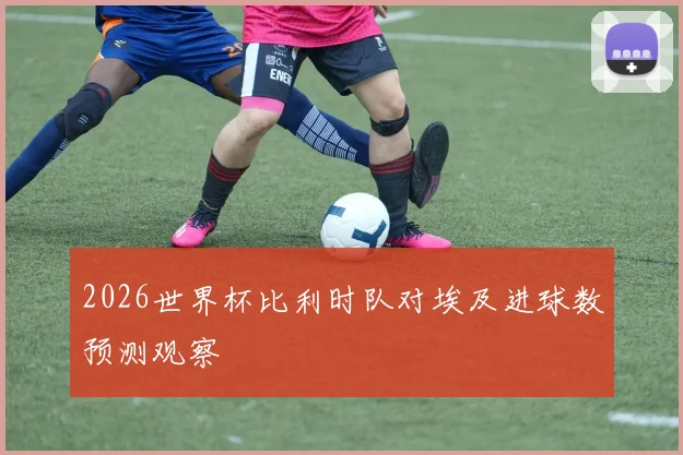 2026世界杯比利时队对埃及进球数预测观察
