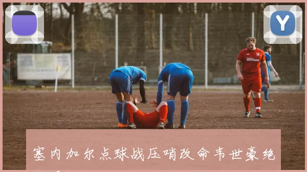 塞内加尔点球战压哨改命韦世豪绝杀瞬间