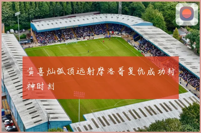 黄喜灿弧顶远射摩洛哥复仇成功封神时刻