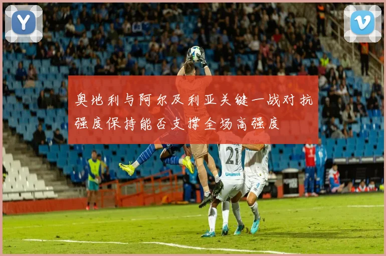 奥地利与阿尔及利亚关键一战对抗强度保持能否支撑全场高强度