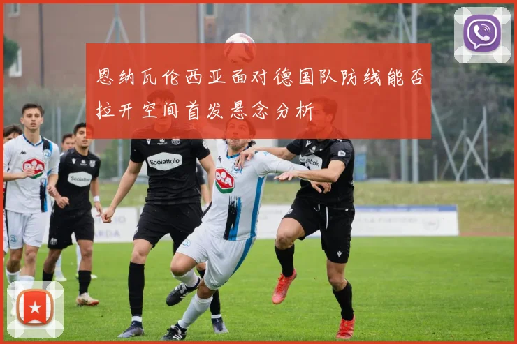 恩纳瓦伦西亚面对德国队防线能否拉开空间首发悬念分析