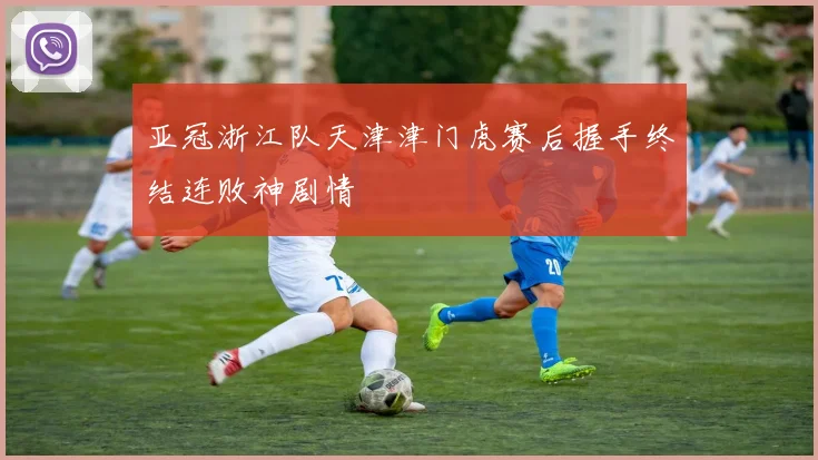 亚冠浙江队天津津门虎赛后握手终结连败神剧情