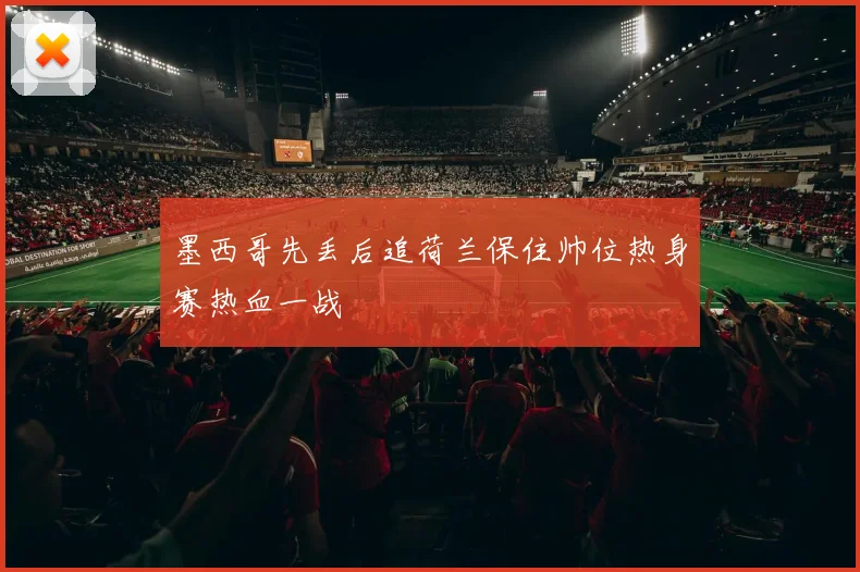 墨西哥先丢后追荷兰保住帅位热身赛热血一战