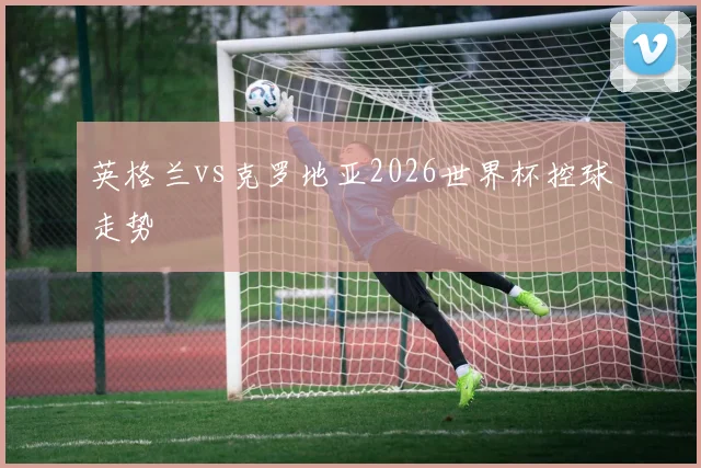 英格兰vs克罗地亚2026世界杯控球走势