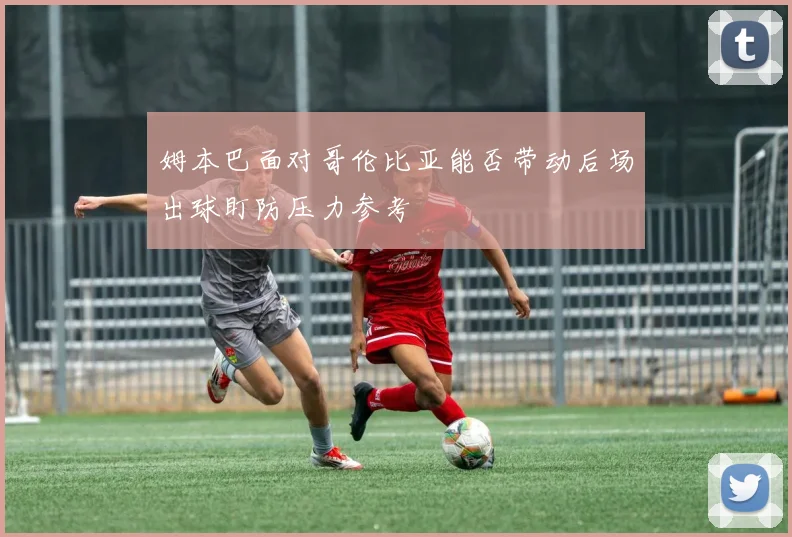 姆本巴面对哥伦比亚能否带动后场出球盯防压力参考