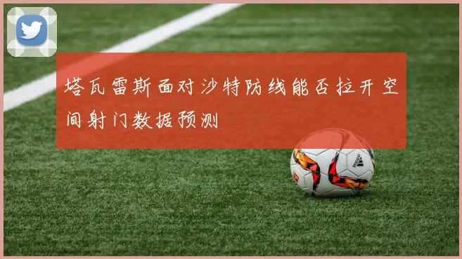 塔瓦雷斯面对沙特防线能否拉开空间射门数据预测