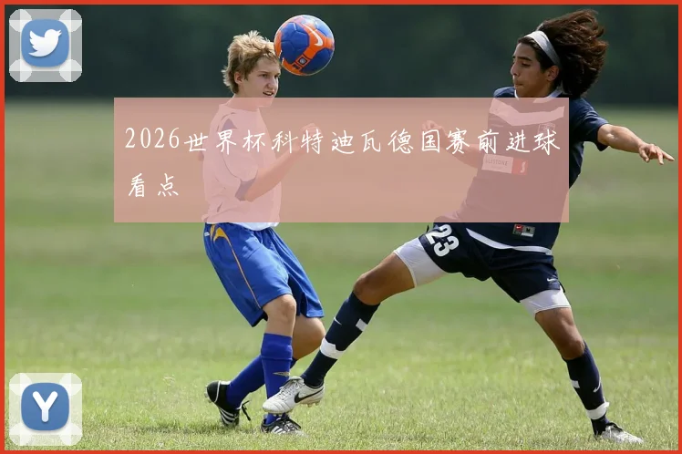 2026世界杯科特迪瓦德国赛前进球看点