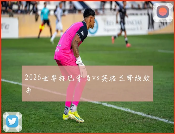2026世界杯巴拿马vs英格兰锋线效率