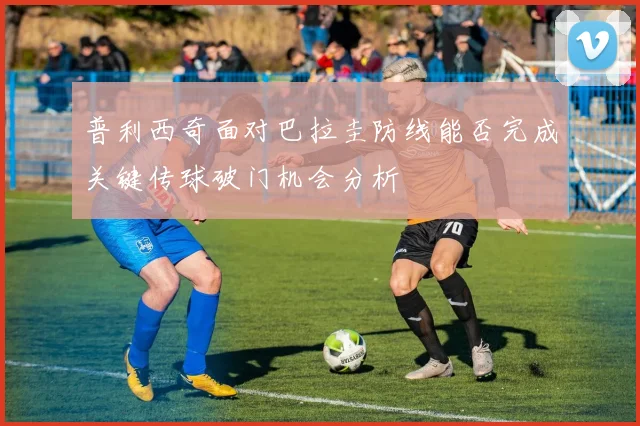 普利西奇面对巴拉圭防线能否完成关键传球破门机会分析