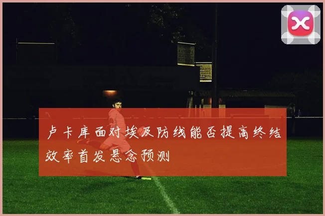 卢卡库面对埃及防线能否提高终结效率首发悬念预测
