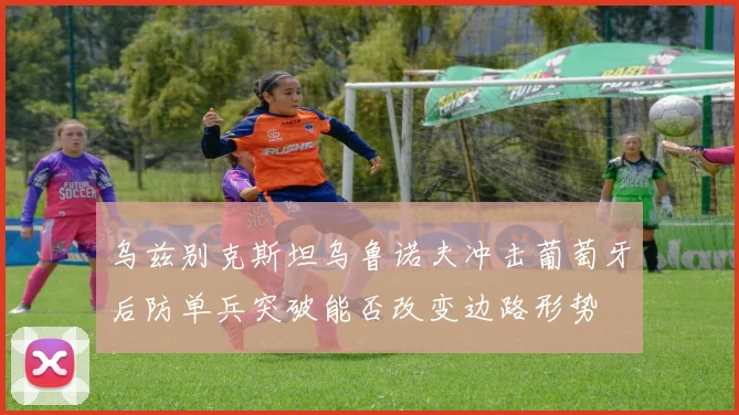 乌兹别克斯坦乌鲁诺夫冲击葡萄牙后防单兵突破能否改变边路形势