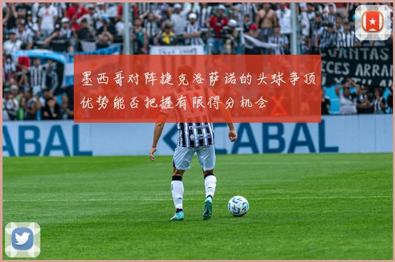 墨西哥对阵捷克洛萨诺的头球争顶优势能否把握有限得分机会