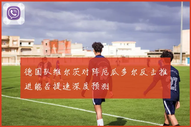 德国队维尔茨对阵厄瓜多尔反击推进能否提速深度预测