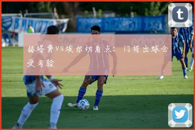 赫塔费vs埃尔切看点：门将出球会受考验