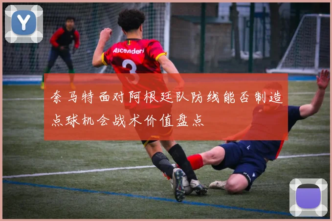 奈马特面对阿根廷队防线能否制造点球机会战术价值盘点