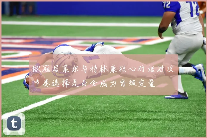 欧冠居莱尔与特林康核心对话进攻节奏选择是否会成为晋级变量