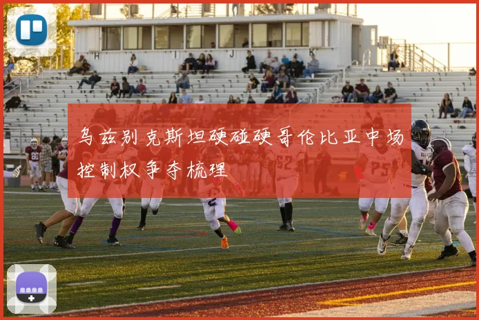 乌兹别克斯坦硬碰硬哥伦比亚中场控制权争夺梳理