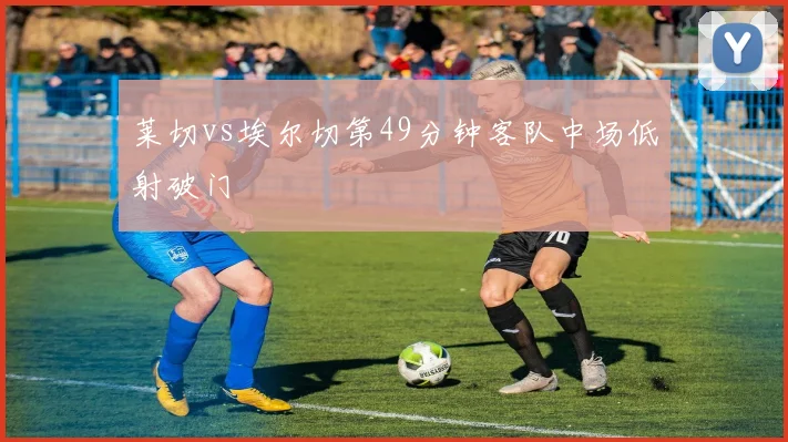 莱切vs埃尔切第49分钟客队中场低射破门