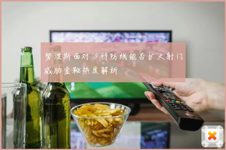 努涅斯面对沙特防线能否扩大射门威胁金靴热度解析