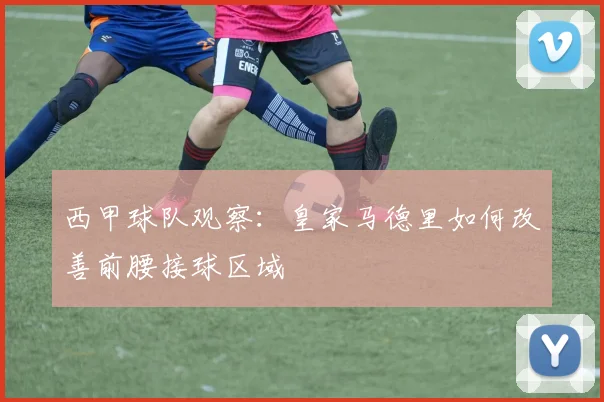 西甲球队观察：皇家马德里如何改善前腰接球区域