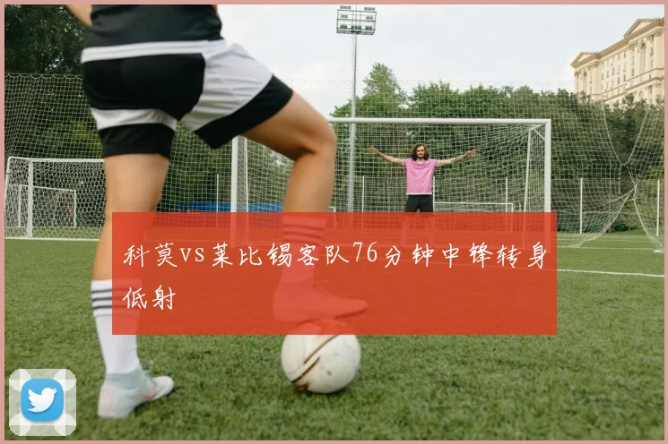 科莫vs莱比锡客队76分钟中锋转身低射